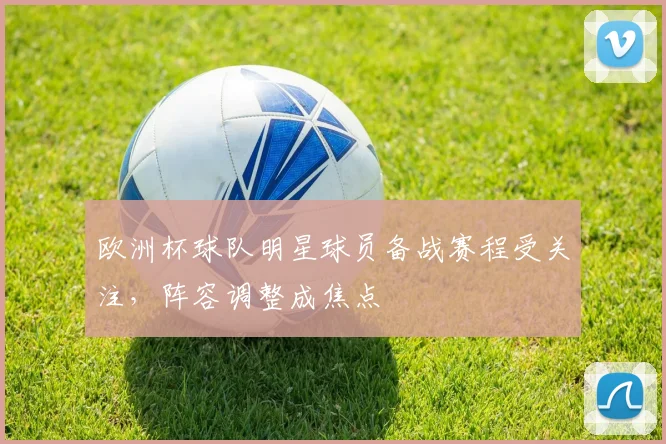 欧洲杯球队明星球员备战赛程受关注，阵容调整成焦点