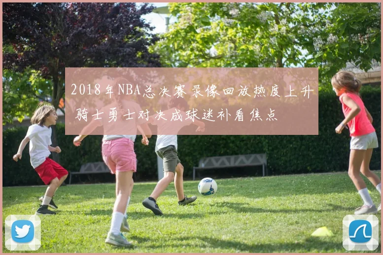 2018年NBA总决赛录像回放热度上升 骑士勇士对决成球迷补看焦点