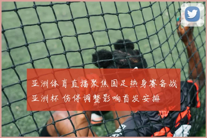 亚洲体育直播聚焦国足热身赛备战亚洲杯 伤停调整影响首发安排