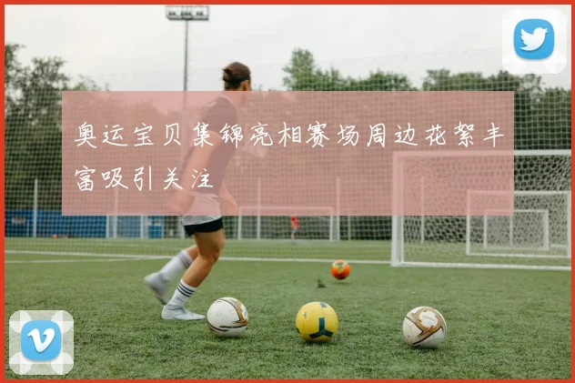 奥运宝贝集锦亮相赛场周边花絮丰富吸引关注