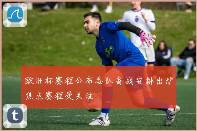 欧洲杯赛程公布各队备战安排出炉焦点赛程受关注