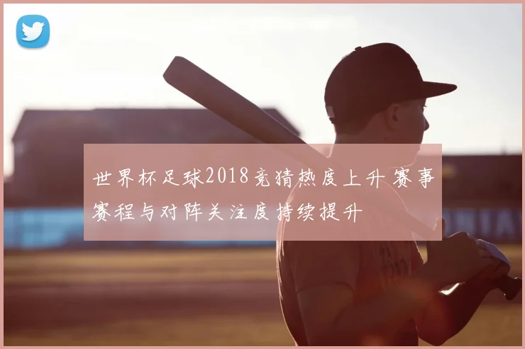 世界杯足球2018竞猜热度上升 赛事赛程与对阵关注度持续提升