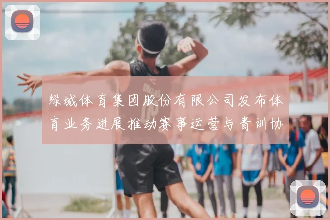 绿城体育集团股份有限公司发布体育业务进展推动赛事运营与青训协同发展