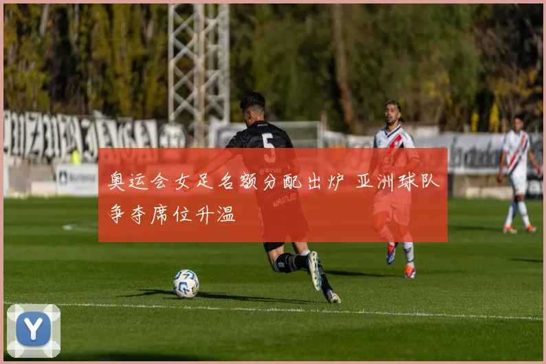 奥运会女足名额分配出炉 亚洲球队争夺席位升温