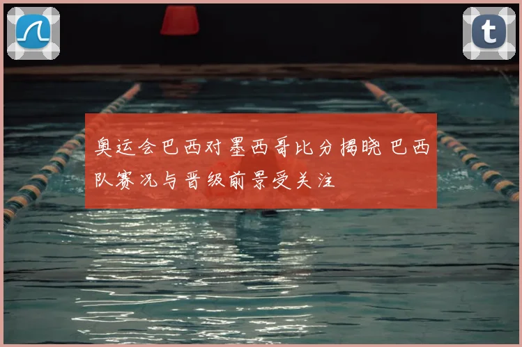 奥运会巴西对墨西哥比分揭晓 巴西队赛况与晋级前景受关注