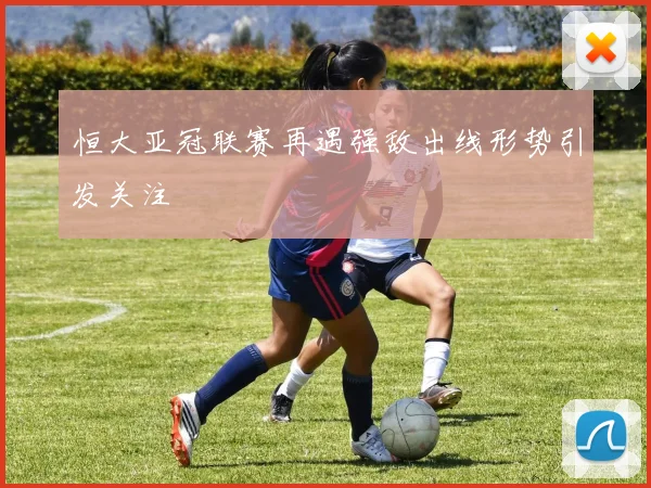 恒大亚冠联赛再遇强敌出线形势引发关注