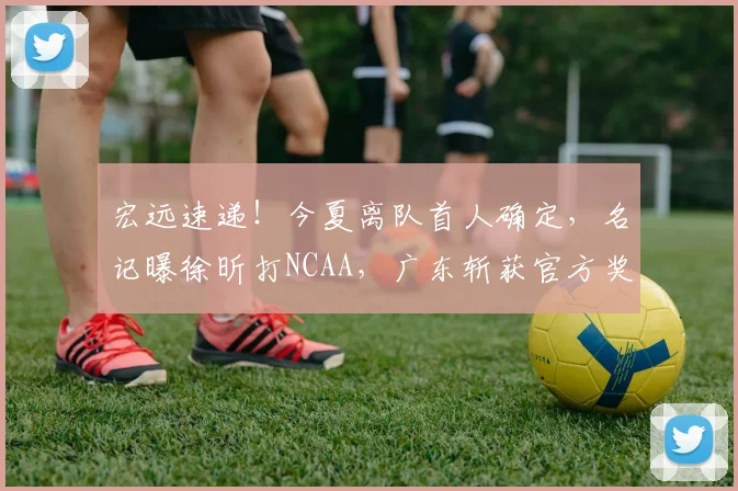 宏远速递!今夏离队首人确定,名记曝徐昕打NCAA,广东斩获官方奖项
