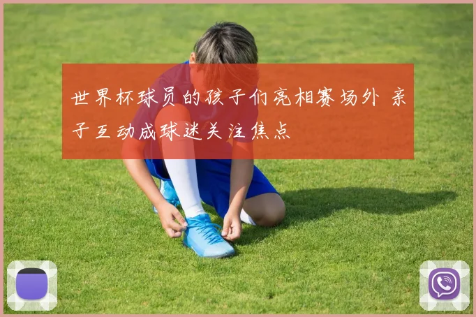 世界杯球员的孩子们亮相赛场外 亲子互动成球迷关注焦点