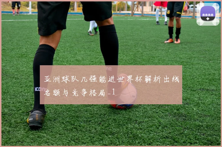 亚洲球队几强能进世界杯解析出线名额与竞争格局_1