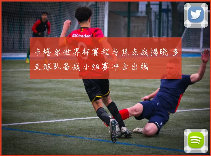 卡塔尔世界杯赛程与焦点战揭晓 多支球队备战小组赛冲击出线