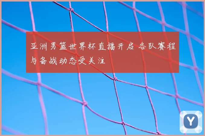 亚洲男篮世界杯直播开启 各队赛程与备战动态受关注