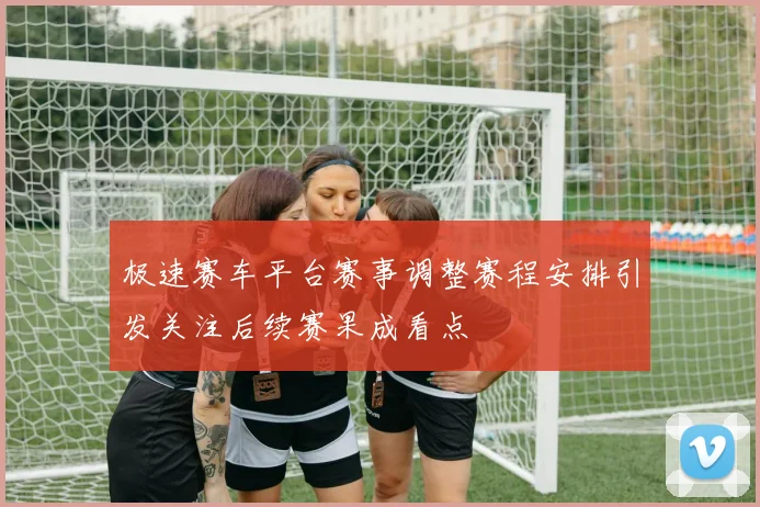 极速赛车平台赛事调整赛程安排引发关注后续赛果成看点