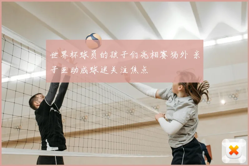 世界杯球员的孩子们亮相赛场外 亲子互动成球迷关注焦点