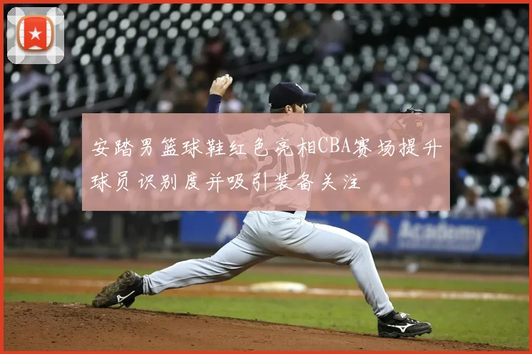 安踏男篮球鞋红色亮相CBA赛场提升球员识别度并吸引装备关注