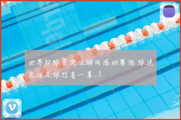 世界杯球员哭泣瞬间感动赛场 球迷见证足球悲喜一幕_1