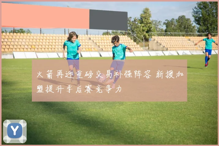 火箭再迎重磅交易补强阵容 新援加盟提升季后赛竞争力