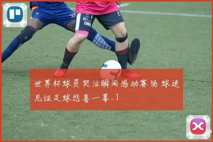 世界杯球员哭泣瞬间感动赛场 球迷见证足球悲喜一幕_1